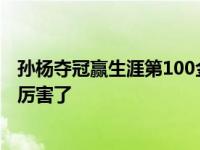 孫楊奪冠贏生涯第100金 百金游泳比賽視頻整牙前后對比照厲害了