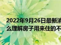 2022年9月26日最新消息速報 房住不炒不只是說說而已 怎么理解房子用來住的不是用來炒的