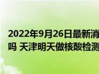 2022年9月26日最新消息速報 天津9月28號全員做核酸大篩嗎 天津明天做核酸檢測最新通知