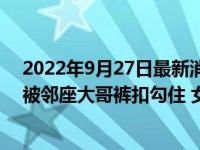 2022年9月27日最新消息速報 女子穿黑絲坐公交下車發(fā)覺被鄰座大哥褲扣勾住 女子無奈翻白眼