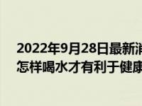 2022年9月28日最新消息速報(bào) 早起喝水細(xì)菌會(huì)進(jìn)體內(nèi)早起怎樣喝水才有利于健康來看看