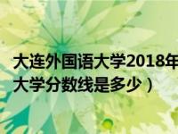 大連外國(guó)語(yǔ)大學(xué)2018年各專業(yè)錄取分?jǐn)?shù)線（今年大連外國(guó)語(yǔ)大學(xué)分?jǐn)?shù)線是多少）