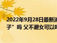 2022年9月28日最新消息速報 爸爸可以在女兒面前“光膀子”嗎 父不避女可以嗎