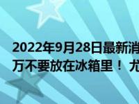 2022年9月28日最新消息速報(bào) 放進(jìn)冰箱變毒藥這4種食物千萬不要放在冰箱里！ 尤其是第4種