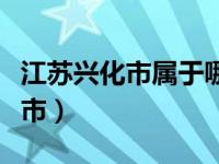 江蘇興化市屬于哪個市（江蘇興化市屬于哪個市）