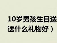 10歲男孩生日送什么比較好（10歲男孩生日送什么禮物好）