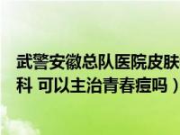 武警安徽總隊醫(yī)院皮膚科怎么樣（武警安徽省總隊醫(yī)院皮膚科 可以主治青春痘嗎）