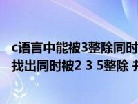 c語(yǔ)言中能被3整除同時(shí)被5整除余數(shù)為1的表示（c語(yǔ)言問(wèn)題 找出同時(shí)被2 3 5整除 并余1的最小10個(gè)數(shù)）