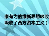 康有為的維新思想吸收了西方資本主義（康有為的維新思想吸收了西方資本主義）